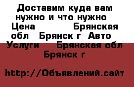 Доставим куда вам нужно и что нужно › Цена ­ 1 000 - Брянская обл., Брянск г. Авто » Услуги   . Брянская обл.,Брянск г.